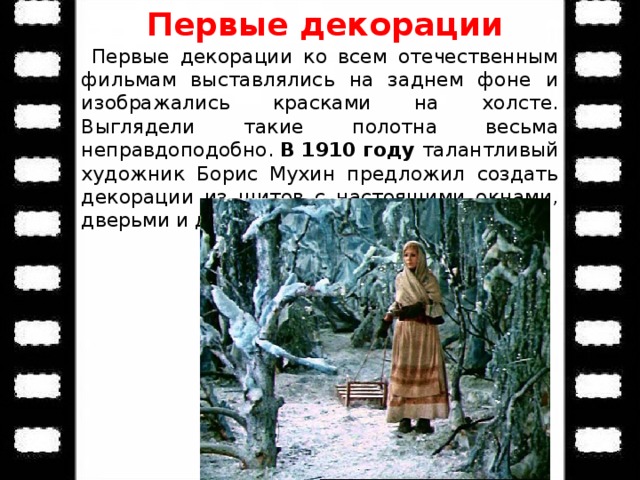 Первые декорации  Первые декорации ко всем отечественным фильмам выставлялись на заднем фоне и изображались красками на холсте. Выглядели такие полотна весьма неправдоподобно. В 1910 году талантливый художник Борис Мухин предложил создать декорации из щитов с настоящими окнами, дверьми и другими объемными элементами.