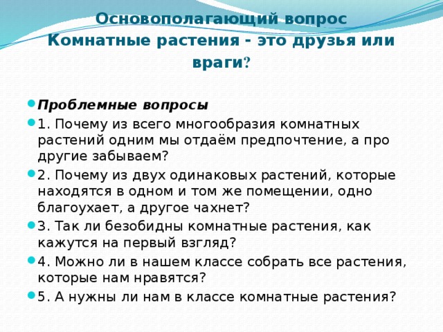 Основополагающий вопрос  Комнатные растения - это друзья или враги ?   Проблемные вопросы 1. Почему из всего многообразия комнатных растений одним мы отдаём предпочтение, а про другие забываем? 2. Почему из двух одинаковых растений, которые находятся в одном и том же помещении, одно благоухает, а другое чахнет? 3. Так ли безобидны комнатные растения, как кажутся на первый взгляд? 4. Можно ли в нашем классе собрать все растения, которые нам нравятся? 5. А нужны ли нам в классе комнатные растения? 