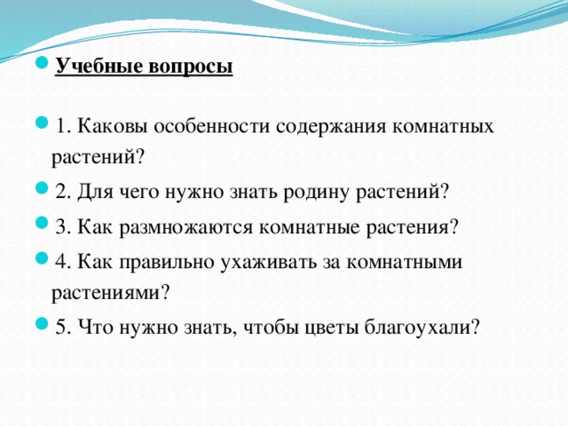 Учебные вопросы 1. Каковы особенности содержания комнатных растений? 2. Для чего нужно знать родину растений? 3. Как размножаются комнатные растения? 4. Как правильно ухаживать за комнатными растениями? 5. Что нужно знать, чтобы цветы благоухали? 