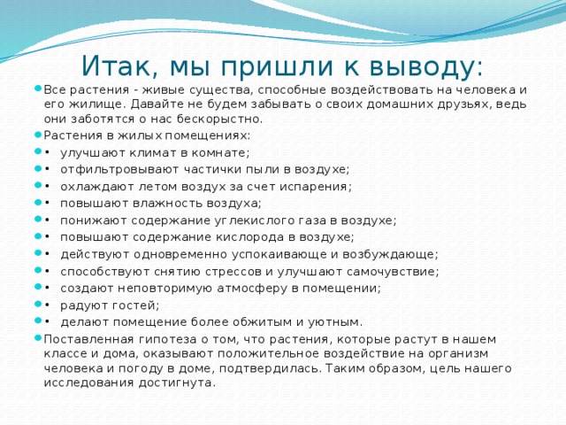 Итак, мы пришли к выводу:   Все растения - живые существа, способные воздействовать на человека и его жилище. Давайте не будем забывать о своих домашних друзьях, ведь они заботятся о нас бескорыстно. Растения в жилых помещениях: •  улучшают климат в комнате; •  отфильтровывают частички пыли в воздухе; •  охлаждают летом воздух за счет испарения; •  повышают влажность воздуха; •  понижают содержание углекислого газа в воздухе; •  повышают содержание кислорода в воздухе; •  действуют одновременно успокаивающе и возбуждающе; •  способствуют снятию стрессов и улучшают самочувствие; •  создают неповторимую атмосферу в помещении; •  радуют гостей; •  делают помещение более обжитым и уютным. Поставленная гипотеза о том, что растения, которые растут в нашем классе и дома, оказывают положительное воздействие на организм человека и погоду в доме, подтвердилась. Таким образом, цель нашего исследования достигнута. 