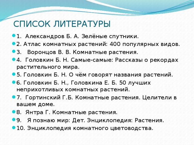  CПИСОК ЛИТЕРАТУРЫ   1. Александров Б. А. Зелёные спутники. 2. Атлас комнатных растений: 400 популярных видов. 3. Воронцов В. В. Комнатные растения. 4. Головкин Б. Н. Самые-самые: Рассказы о рекордах растительного мира. 5. Головкин Б. Н. О чём говорят названия растений. 6. Головкин Б. Н., Головкина Е. Б. 50 лучших неприхотливых комнатных растений. 7. Гортинский Г.Б. Комнатные растения. Целители в вашем доме. 8. Янтра Г. Комнатные растения. 9. Я познаю мир: Дет. Энциклопедия: Растения. 10. Энциклопедия комнатного цветоводства. 