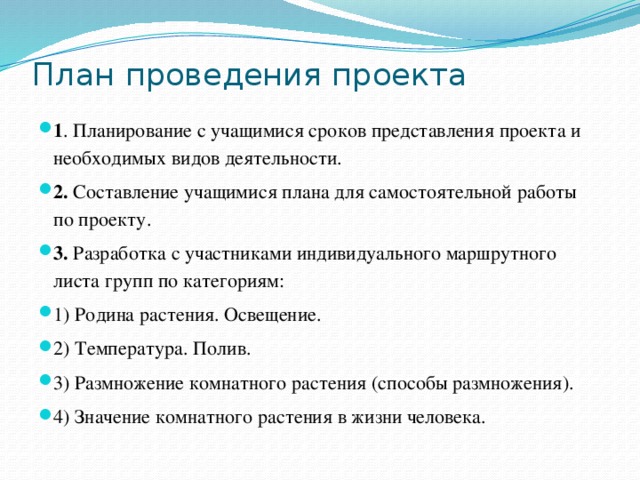 План проведения проекта   1 . Планирование с учащимися сроков представления проекта и необходимых видов деятельности. 2.  Составление учащимися плана для самостоятельной работы по проекту. 3.  Разработка с участниками индивидуального маршрутного листа групп по категориям: 1) Родина растения. Освещение. 2) Температура. Полив. 3) Размножение комнатного растения (способы размножения). 4) Значение комнатного растения в жизни человека. 