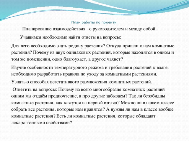 План работы по проекту .    Планирование взаимодействия с руководителем и между собой.  Учащимся необходимо найти ответы на вопросы: Для чего необходимо знать родину растения? Откуда пришли к нам комнатные растения? Почему из двух одинаковых растений, которые находятся в одном и том же помещении, одно благоухает, а другое чахнет? Изучив особенности температурного режима и требования растений к влаге, необходимо разработать правила по уходу за комнатными растениями. Узнать о способах вегетативного размножения комнатных растений.  Ответить на вопросы: Почему из всего многообразия комнатных растений одним мы отдаём предпочтение, а про другие забываем? Так ли безобидны комнатные растения, как кажутся на первый взгляд? Можно ли в нашем классе собрать все растения, которые нам нравятся? А нужны ли нам в классе вообще комнатные растения? Есть ли комнатные растения, которые обладают лекарственными свойствами? 