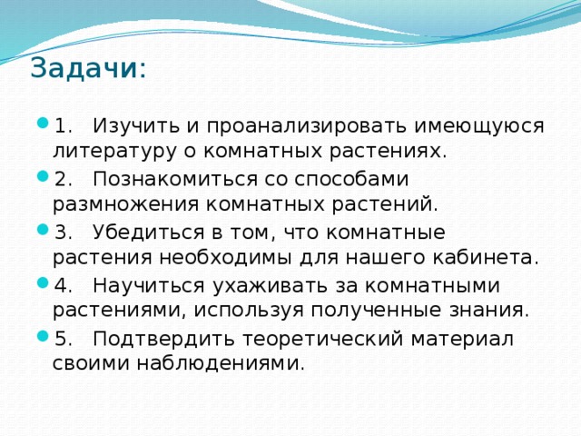 Задачи:    1. Изучить и проанализировать имеющуюся литературу о комнатных растениях. 2. Познакомиться со способами размножения комнатных растений. 3. Убедиться в том, что комнатные растения необходимы для нашего кабинета. 4. Научиться ухаживать за комнатными растениями, используя полученные знания. 5. Подтвердить теоретический материал своими наблюдениями. 