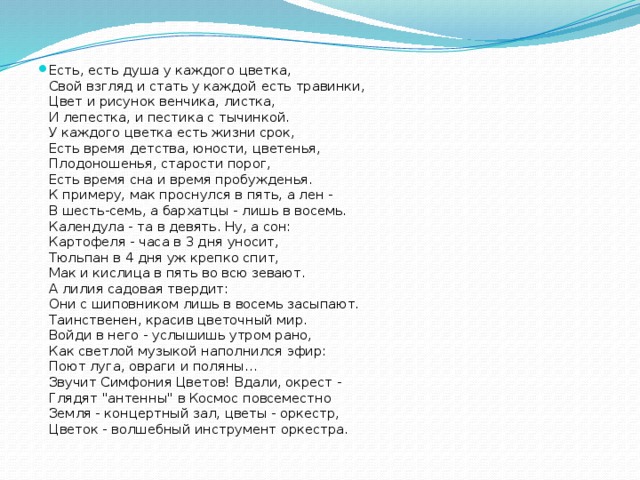 Есть, есть душа у каждого цветка,   Свой взгляд и стать у каждой есть травинки,   Цвет и рисунок венчика, листка,   И лепестка, и пестика с тычинкой.   У каждого цветка есть жизни срок,   Есть время детства, юности, цветенья,   Плодоношенья, старости порог,   Есть время сна и время пробужденья.   К примеру, мак проснулся в пять, а лен -   В шесть-семь, а бархатцы - лишь в восемь.   Календула - та в девять. Ну, а сон:   Картофеля - часа в 3 дня уносит,   Тюльпан в 4 дня уж крепко спит,   Мак и кислица в пять во всю зевают.   А лилия садовая твердит:   Они с шиповником лишь в восемь засыпают.   Таинственен, красив цветочный мир.   Войди в него - услышишь утром рано,   Как светлой музыкой наполнился эфир:   Поют луга, овраги и поляны…   Звучит Симфония Цветов! Вдали, окрест -   Глядят 
