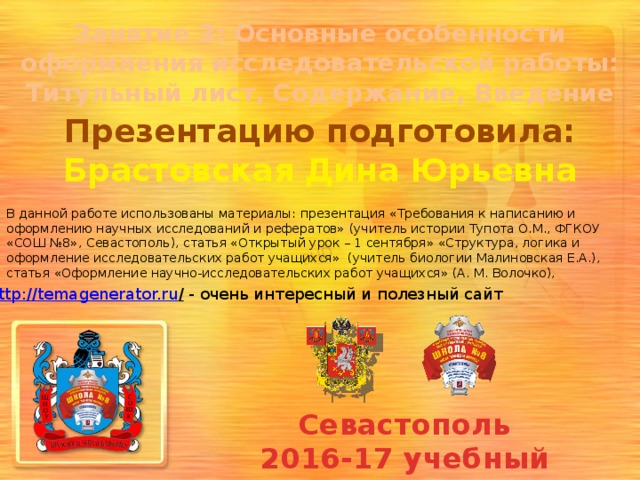 Занятие 3: Основные особенности оформления исследовательской работы: Титульный лист, Содержание, Введение Презентацию подготовила: Брастовская Дина Юрьевна В данной работе использованы материалы: презентация «Требования к написанию и оформлению научных исследований и рефератов» (учитель истории Тупота О.М., ФГКОУ «СОШ №8», Севастополь), статья «Открытый урок – 1 сентября» «Структура, логика и оформление исследовательских работ учащихся»  (учитель биологии Малиновская Е.А.), статья «Оформление научно-исследовательских работ учащихся» (А. М. Волочко), http://temagenerator.ru /  - очень интересный и полезный сайт Севастополь 2016-17 учебный год 