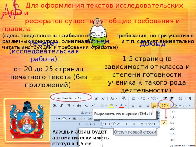  Для оформления текстов исследовательских работ и  рефератов существуют общие требования и правила. (здесь представлены наиболее общие требования, но при участии в различных конкурсах, олимпиадах и т.п. следует внимательно читать инструкции и требования к работам)   Объём Реферат (исследовательская работа) Доклад 1-5 страниц (в зависимости от класса и степени готовности ученика к такого рода деятельности). от 20 до 25 страниц печатного текста (без приложений)   Для текста, выполненного на компьютере - шрифт Times New Roman , обычный, размер 14 кегль; интервал между строк – 1,5; размер полей: левого – 30 мм., правого –15 мм., верхнего, нижнего – 20 мм. Каждый абзац будет автоматически иметь отступ в 1,5 см. 