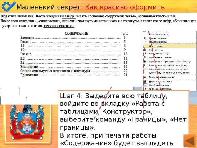 Маленький секрет: Как красиво оформить содержание . Шаг1: Вкладка «Вставка», раздел «Таблица» – создайте таблицу из двух ячеек, максимального количества строк Шаг 4: Выделите всю таблицу, войдите во вкладку «Работа с таблицами, Конструктор», выберите команду «Границы», «Нет границы». В итоге, при печати работы «Содержание» будет выглядеть ровно, эстетично. Шаг 3: Оформите содержание работы в соответствии с требованиями: укажите разделы/главы, подразделы (если есть) и номера страниц, на которых находится начало раздела. Шаг 2: Вкладка «Работа с таблицами, Макет», выделите в таблице верхнюю строку, объедините ячейки с помощью соответствующей команды. Переместите центральную границу ближе к концу. 