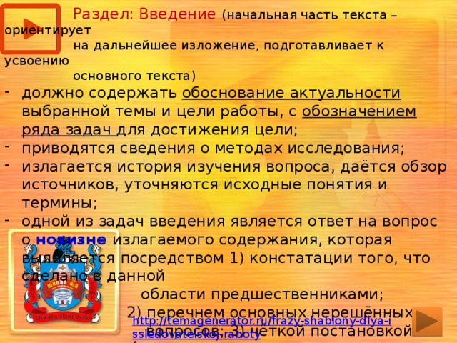  Раздел: Введение (начальная часть текста – ориентирует  на дальнейшее изложение, подготавливает к усвоению  основного текста) должно содержать обоснование актуальности выбранной темы и цели работы, с обозначением ряда задач для достижения цели; приводятся сведения о методах исследования; излагается история изучения вопроса, даётся обзор источников, уточняются исходные понятия и термины; одной из задач введения является ответ на вопрос о новизне излагаемого содержания, которая выявляется посредством 1) констатации того, что сделано в данной  области предшественниками;  2) перечнем основных нерешённых  вопросов; 3) чёткой постановкой  исследуемой задачи, т.е. выделение  предмета исследования. http://temagenerator.ru/frazy-shablony-dlya-issledovatelskoj-raboty /  