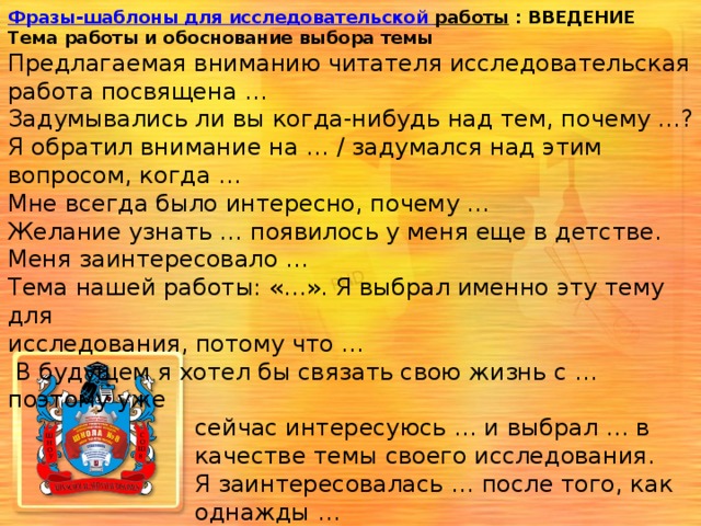 Фразы-шаблоны для исследовательской работы  : ВВЕДЕНИЕ Тема работы и обоснование выбора темы Предлагаемая вниманию читателя исследовательская работа посвящена …  Задумывались ли вы когда-нибудь над тем, почему …? Я обратил внимание на … / задумался над этим вопросом, когда …  Мне всегда было интересно, почему …  Желание узнать … появилось у меня еще в детстве. Меня заинтересовало …  Тема нашей работы: «…». Я выбрал именно эту тему для исследования, потому что …  В будущем я хотел бы связать свою жизнь с … поэтому уже  сейчас интересуюсь … и выбрал … в  качестве темы своего исследования.  Я заинтересовалась … после того, как  однажды …  Когда я … меня поразило / мне стало  интересно … 