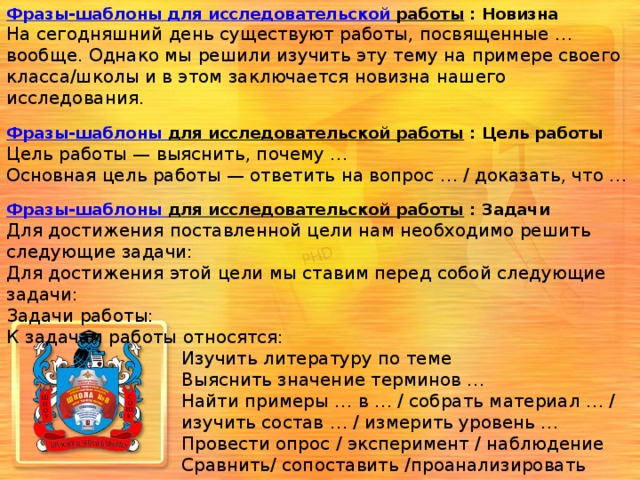 Фразы-шаблоны для исследовательской работы  : Новизна На сегодняшний день существуют работы, посвященные … вообще. Однако мы решили изучить эту тему на примере своего класса/школы и в этом заключается новизна нашего исследования.  Фразы-шаблоны для исследовательской работы  : Цель работы Цель работы — выяснить, почему …  Основная цель работы — ответить на вопрос … / доказать, что …  Фразы-шаблоны для исследовательской работы  : Задачи Для достижения поставленной цели нам необходимо решить следующие задачи:  Для достижения этой цели мы ставим перед собой следующие задачи:  Задачи работы:  К задачам работы относятся:  Изучить литературу по теме  Выяснить значение терминов …  Найти примеры … в … / собрать материал … /  изучить состав … / измерить уровень …  Провести опрос / эксперимент / наблюдение  Сравнить/ сопоставить /проанализировать  полученные результаты  Сделать выводы о …   