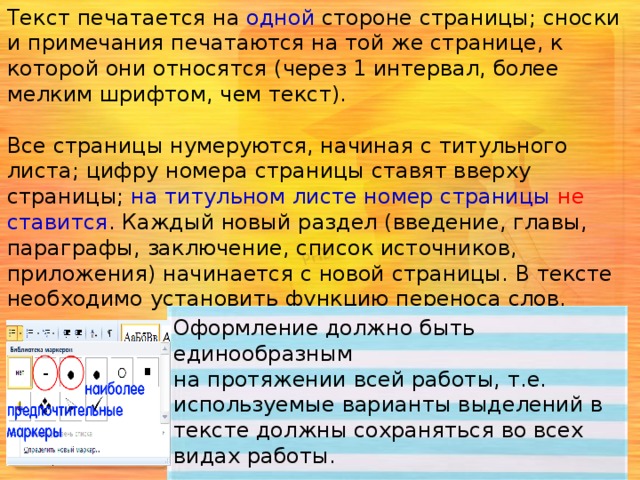 Текст печатается на одной стороне страницы; сноски и примечания печатаются на той же странице, к которой они относятся (через 1 интервал, более мелким шрифтом, чем текст). Все страницы нумеруются, начиная с титульного листа; цифру номера страницы ставят вверху страницы; на титульном листе номер страницы не ставится . Каждый новый раздел (введение, главы, параграфы, заключение, список источников, приложения) начинается с новой страницы. В тексте необходимо установить функцию переноса слов.   Расстояние между названием раздела (заголовками главы или параграфа) и последующим текстом должно быть равно трём интервалам. Заголовок располагается посередине строки, точку в конце заголовка не ставят. Оформление должно быть единообразным на протяжении всей работы, т.е. используемые варианты выделений в тексте должны сохраняться во всех видах работы. 