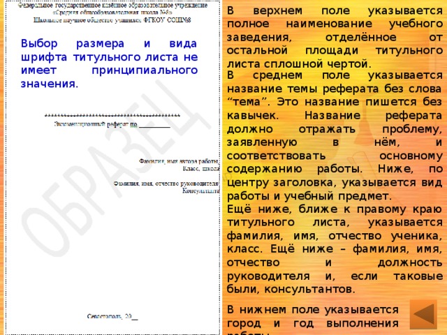 В верхнем поле указывается полное наименование учебного заведения, отделённое от остальной площади титульного листа сплошной чертой. Выбор размера и вида шрифта титульного листа не имеет принципиального значения. В среднем поле указывается название темы реферата без слова “тема”. Это название пишется без кавычек. Название реферата должно отражать проблему, заявленную в нём, и соответствовать основному содержанию работы. Ниже, по центру заголовка, указывается вид работы и учебный предмет. Ещё ниже, ближе к правому краю титульного листа, указывается фамилия, имя, отчество ученика, класс. Ещё ниже – фамилия, имя, отчество и должность руководителя и, если таковые были, консультантов. В нижнем поле указывается город и год выполнения работы 