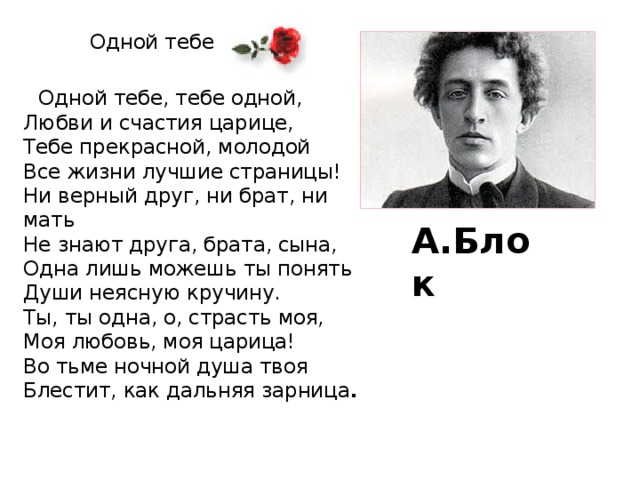 Одной тебе    Одной тебе, тебе одной,  Любви и счастия царице,  Тебе прекрасной, молодой  Все жизни лучшие страницы!  Ни верный друг, ни брат, ни мать  Не знают друга, брата, сына,  Одна лишь можешь ты понять  Души неясную кручину.  Ты, ты одна, о, страсть моя,  Моя любовь, моя царица!  Во тьме ночной душа твоя  Блестит, как дальняя зарница . А.Блок