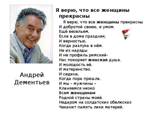 Я верю, что все женщины прекрасны  Я верю, что все женщины прекрасны  И добротой своею, и умом.  Ещё весельем,  Если в доме праздник.  И верностью,  Когда разлука в нём.  Не их наряды  И не профиль римский-  Нас покоряет женская душа.  И молодость её.  И материнство.  И седина,  Когда пора пришла.  И мы – мужчины –  Кланяемся низко  Всем женщинам  Родной страны моей.  Недаром на солдатских обелисках  Чеканит память лики матерей. Андрей Дементьев
