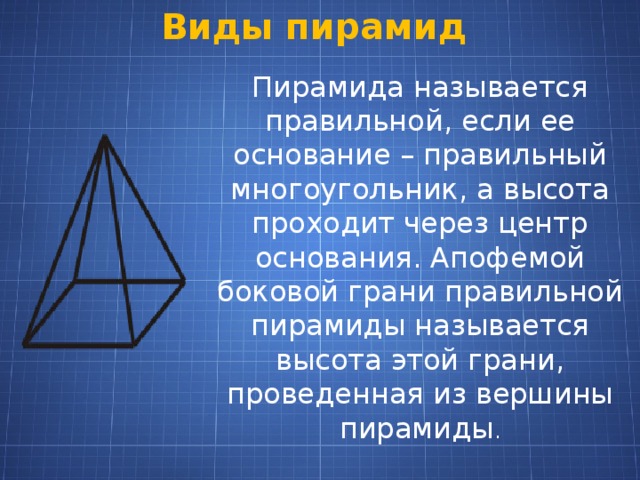 Виды пирамид Пирамида называется правильной, если ее основание – правильный многоугольник, а высота проходит через центр основания. Апофемой боковой грани правильной пирамиды называется высота этой грани, проведенная из вершины пирамиды . 