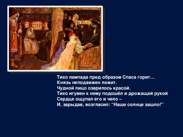 Тихо лампада пред образом Спаса горит…  Князь неподвижен лежит.  Чудной лицо озарилось красой.  Тихо игумен к нему подошёл и дрожащей рукой  Сердце ощупал его и чело –  И, зарыдав, возгласил: “Наше солнце зашло!” 