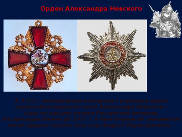 Орден Александра Невского В 1725 г. императрица Екатерина I учредила орден святого благоверного князя Александра Невского – одну из высших наград Российской империи. Он просуществовал до 1917 г. и был вторым по значимости после ордена святого апостола Андрея Первозванного.  