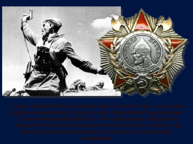 В годы Великой Отечественной войны 29 июня 1942 года в знак признания величайших заслуг князя Александра был учрежден “Орден Александра Невского”. Им награждали офицеров и генералов Советской Армии за личное мужество и героизм, за умело проведенные военные операции, за высочайший патриотизм. 