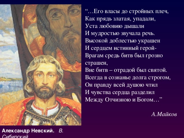 “… Его власы до стройных плеч,  Как прядь златая, упадали,  Уста любовию дышали  И мудростью звучала речь.  Высокой доблестью украшен  И сердцем истинный герой-  Врагам средь битв был грозно страшен,  Вне битв – отрадой был святой.  Всегда в сознанье долга строгом,  Он правду всей душою чтил  И чувства сердца разделил  Между Отчизною и Богом…” А.Майков Александр Невский. В. Сибирский 