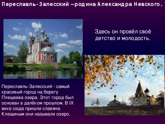 Переславль- Залесский – родина Александра Невского.   Здесь он провёл своё детство и молодость. Переславль-Залесский - самый красивый город на берегу Плещеева озера. Этот город был основан в далёком прошлом. В IХ веке сюда пришли славяне. Клещиным они называли озеро. 