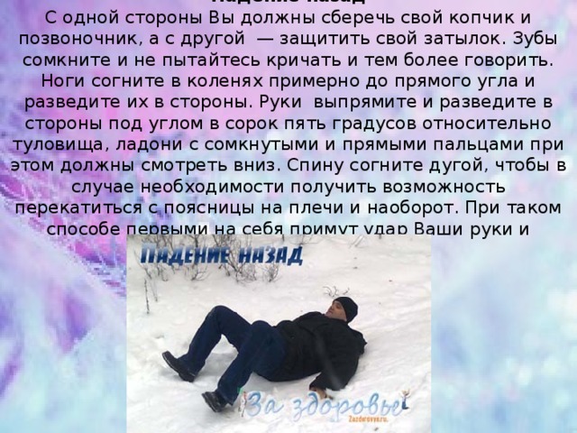 Падение назад  С одной стороны Вы должны сберечь свой копчик и позвоночник, а с другой  — защитить свой затылок. Зубы сомкните и не пытайтесь кричать и тем более говорить. Ноги согните в коленях примерно до прямого угла и разведите их в стороны. Руки  выпрямите и разведите в стороны под углом в сорок пять градусов относительно туловища, ладони с сомкнутыми и прямыми пальцами при этом должны смотреть вниз. Спину согните дугой, чтобы в случае необходимости получить возможность перекатиться с поясницы на плечи и наоборот. При таком способе первыми на себя примут удар Ваши руки и обязательно его смягчат. 