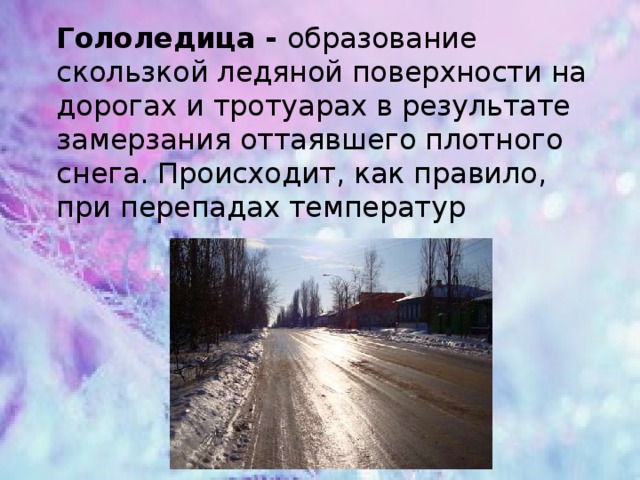 Гололедица - образование скользкой ледяной поверхности на дорогах и тротуарах в результате замерзания оттаявшего плотного снега. Происходит, как правило, при перепадах температур   