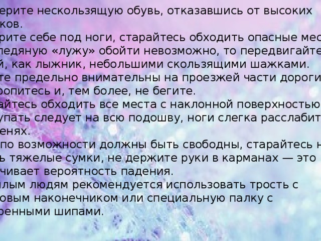 Подберите нескользящую обувь, отказавшись от высоких каблуков. Смотрите себе под ноги, старайтесь обходить опасные места. Если ледяную «лужу» обойти невозможно, то передвигайтесь по ней, как лыжник, небольшими скользящими шажками.  Будьте предельно внимательны на проезжей части дороги: не торопитесь и, тем более, не бегите. Старайтесь обходить все места с наклонной поверхностью. Наступать следует на всю подошву, ноги слегка расслабить  в коленях. Руки по возможности должны быть свободны, старайтесь не носить тяжелые сумки, не держите руки в карманах — это увеличивает вероятность падения. Пожилым людям рекомендуется использовать трость с  резиновым наконечником или специальную палку с заостренными шипами. 