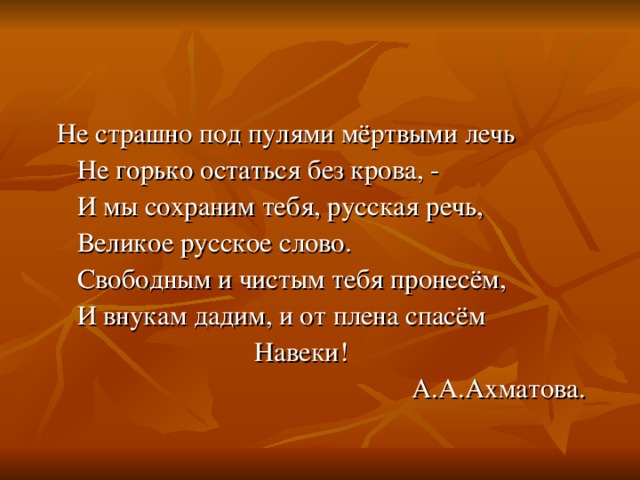 Не страшно под пулями мёртвыми лечь  Не горько остаться без крова, -  И мы сохраним тебя, русская речь,  Великое русское слово.  Свободным и чистым тебя пронесём,  И внукам дадим, и от плена спасём  Навеки!  А.А.Ахматова. 