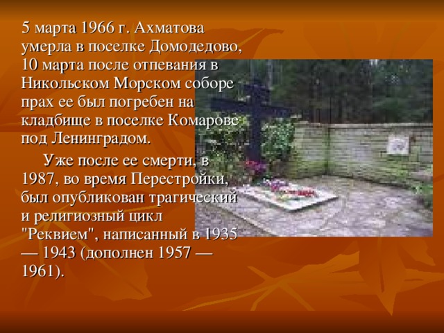 5 марта 1966 г. Ахматова умерла в поселке Домодедово, 10 марта после отпевания в Никольском Морском соборе прах ее был погребен на кладбище в поселке Комарове под Ленинградом.  Уже после ее смерти, в 1987, во время Перестройки, был опубликован трагический и религиозный цикл 