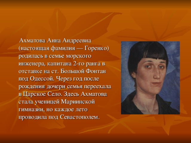 Ахматова Анна Андреевна (настоящая фамилия — Горенко) родилась в семье морского инженера, капитана 2-го ранга в отставке на ст. Большой Фонтан под Одессой. Через год после рождения дочери семья переехала в Царское Село. Здесь Ахматова стала ученицей Мариинской гимназии, но каждое лето проводила под Севастополем. 