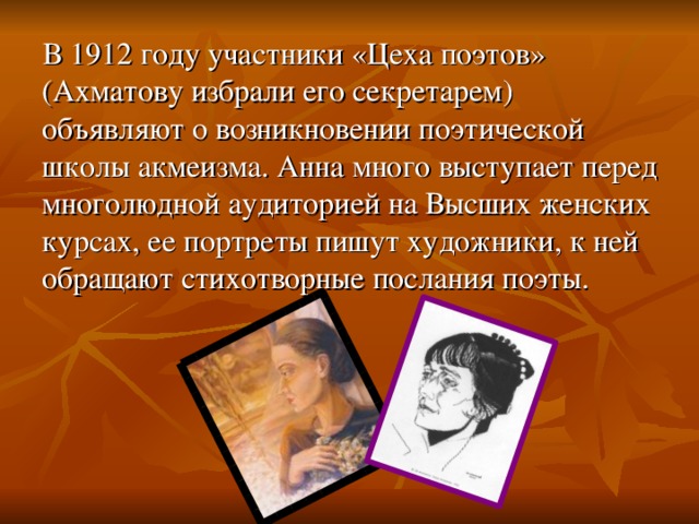 В 1912 году участники «Цеха поэтов» (Ахматову избрали его секретарем) объявляют о возникновении поэтической школы акмеизма. Анна много выступает перед многолюдной аудиторией на Высших женских курсах, ее портреты пишут художники, к ней обращают стихотворные послания поэты. 