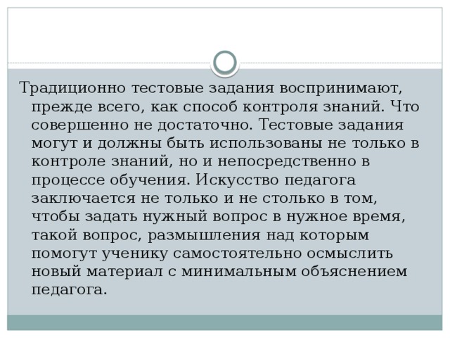 Традиционно тестовые задания воспринимают, прежде всего, как способ контроля знаний. Что совершенно не достаточно. Тестовые задания могут и должны быть использованы не только в контроле знаний, но и непосредственно в процессе обучения. Искусство педагога заключается не только и не столько в том, чтобы задать нужный вопрос в нужное время, такой вопрос, размышления над которым помогут ученику самостоятельно осмыслить новый материал с минимальным объяснением педагога. 