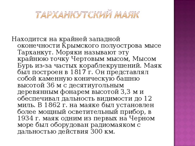 Находится на крайней западной оконечности Крымского полуострова мысе Тарханкут. Моряки называют эту крайнюю точку Чертовым мысом, Мысом Бурь из-за частых кораблекрушений. Маяк был построен в 1817 г. Он представлял собой каменную коническую башню высотой 36 м с десятиугольным деревянным фонарем высотой 3,3 м и обеспечивал дальность видимости до 12 миль. В 1862 г. на маяке был установлен более мощный осветительный прибор, в 1934 г. маяк одним из первых на Черном море был оборудован радиомаяком с дальностью действия 300 км. 