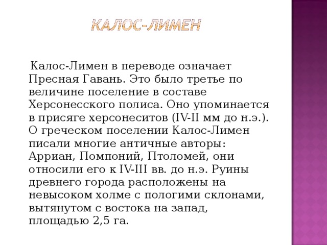  Калос-Лимен в переводе означает Пресная Гавань. Это было третье по величине поселение в составе Херсонесского полиса. Оно упоминается в присяге херсонеситов (IV-II мм до н.э.). О греческом поселении Калос-Лимен писали многие античные авторы: Арриан, Помпоний, Птоломей, они относили его к IV-III вв. до н.э. Руины древнего города расположены на невысоком холме с пологими склонами, вытянутом с востока на запад, площадью 2,5 га. 