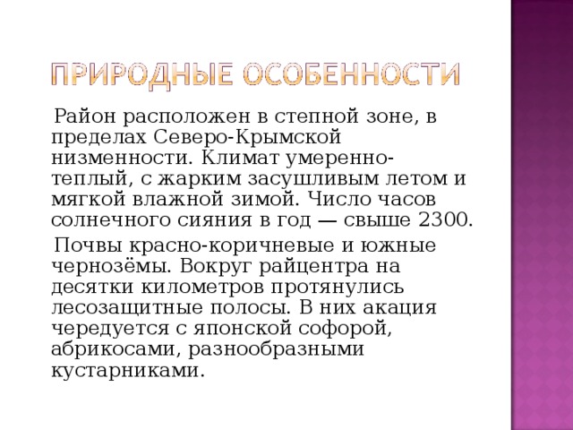  Район расположен в степной зоне, в пределах Северо-Крымской низменности. Климат умеренно-теплый, с жарким засушливым летом и мягкой влажной зимой. Число часов солнечного сияния в год — свыше 2300.  Почвы красно-коричневые и южные чернозёмы. Вокруг райцентра на десятки километров протянулись лесозащитные полосы. В них акация чередуется с японской софорой, абрикосами, разнообразными кустарниками. 