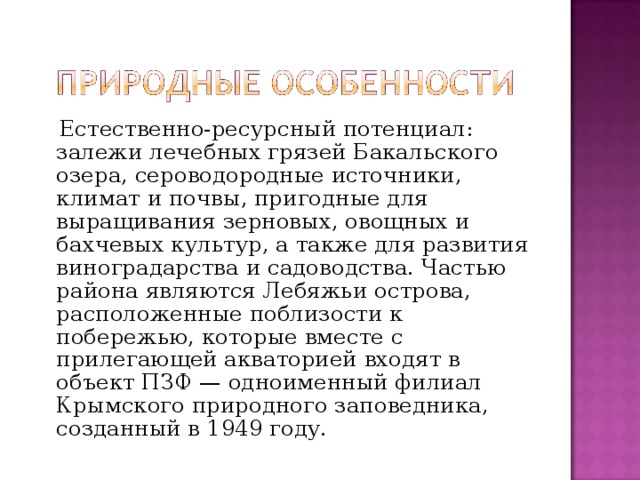  Естественно-ресурсный потенциал: залежи лечебных грязей Бакальского озера, сероводородные источники, климат и почвы, пригодные для выращивания зерновых, овощных и бахчевых культур, а также для развития виноградарства и садоводства. Частью района являются Лебяжьи острова, расположенные поблизости к побережью, которые вместе с прилегающей акваторией входят в объект ПЗФ — одноименный филиал Крымского природного заповедника, созданный в 1949 году. 
