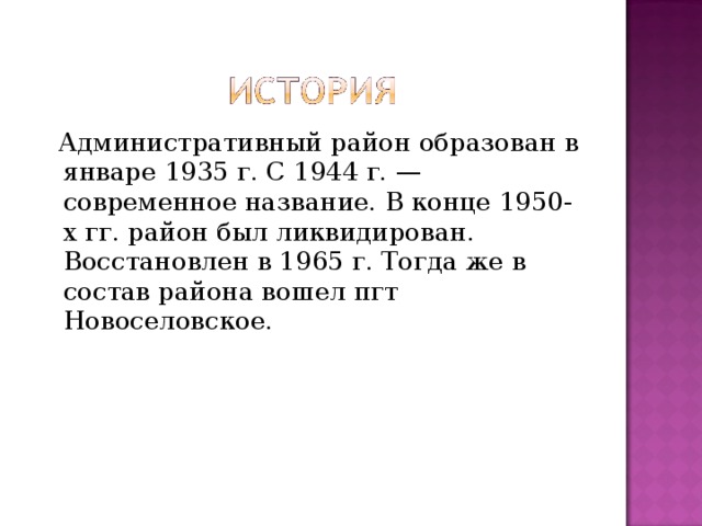  Административный район образован в январе 1935 г. С 1944 г. — современное название. В конце 1950-х гг. район был ликвидирован. Восстановлен в 1965 г. Тогда же в состав района вошел пгт Новоселовское. 