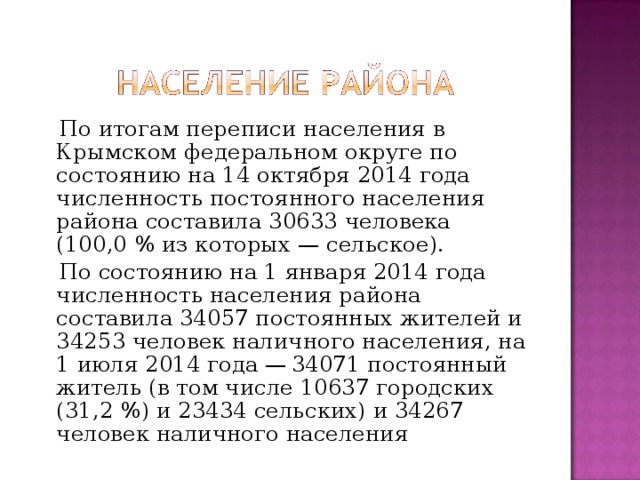  По итогам переписи населения в Крымском федеральном округе по состоянию на 14 октября 2014 года численность постоянного населения района составила 30633 человека (100,0 % из которых — сельское).  По состоянию на 1 января 2014 года численность населения района составила 34057 постоянных жителей и 34253 человек наличного населения, на 1 июля 2014 года — 34071 постоянный житель (в том числе 10637 городских (31,2 %) и 23434 сельских) и 34267 человек наличного населения 