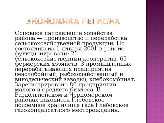  Основное направление хозяйства района — производство и переработка сельскохозяйственной продукции. По состоянию на 1 января 2001 в районе функционировали: 21 сельскохозяйственный кооператив, 65 фермерских хозяйств, 3 промышленных перерабатывающих предприятия (маслобойный, рыбохозяйственный и винодельческий заводы), хлебокомбинат. Зарегистрировано 86 предприятий малого и среднего бизнеса. В Раздольненском и Черноморском районах находится Глебовское подземное хранилище газа Глебовское газоконденсатного месторождения. 