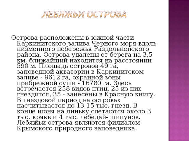 Острова расположены в южной части Каркинитского залива Черного моря вдоль низменного побережья Раздольненского района. Острова удалены от берега на 3,5 км, ближайший находится на расстоянии 590 м. Площадь островов 49 га, заповедной акватории в Каркинитском заливе - 9612 га, охранной зоны прибрежной суши - 16780 га. Здесь встречается 258 видов птиц, 25 из них гнездится, 35 - занесены в Красную книгу. В гнездовой период на островах насчитывается до 13-15 тыс. гнезд. В конце июня на линьку слетаются около 3 тыс. крякв и 4 тыс. лебедей- шипунов. Лебяжьи острова являются филиалом Крымского природного заповедника. 