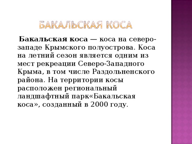  Бакальская коса  — коса на северо-западе Крымского полуострова. Коса на летний сезон является одним из мест рекреации Северо-Западного Крыма, в том числе Раздольненского района. На территории косы расположен региональный ландшафтный парк«Бакальская коса», созданный в 2000 году. 