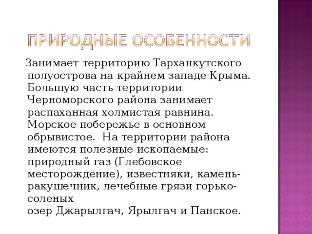  Занимает территорию Тарханкутского полуострова на крайнем западе Крыма. Большую часть территории Черноморского района занимает распаханная холмистая равнина. Морское побережье в основном обрывистое.  На территории района имеются полезные ископаемые: природный газ (Глебовское месторождение), известняки, камень-ракушечник, лечебные грязи горько-соленых озер Джарылгач, Ярылгач и Панское. 