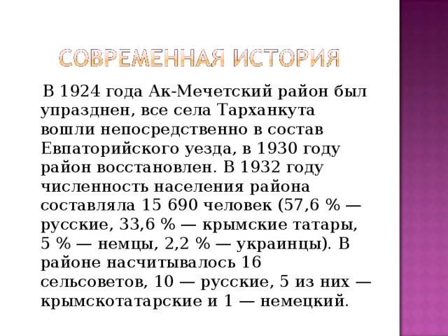  В 1924 года Ак-Мечетский район был упразднен, все села Тарханкута вошли непосредственно в состав Евпаторийского уезда, в 1930 году район восстановлен. В 1932 году численность населения района составляла 15 690 человек (57,6 % — русские, 33,6 % — крымские татары, 5 % — немцы, 2,2 % — украинцы). В районе насчитывалось 16 сельсоветов, 10 — русские, 5 из них — крымскотатарские и 1 — немецкий. 
