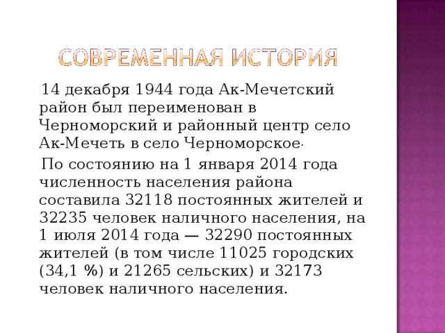  14 декабря 1944 года Ак-Мечетский район был переименован в Черноморский и районный центр село Ак-Мечеть в село Черноморское .  По состоянию на 1 января 2014 года численность населения района составила 32118 постоянных жителей и 32235 человек наличного населения, на 1 июля 2014 года — 32290 постоянных жителей (в том числе 11025 городских (34,1 %) и 21265 сельских) и 32173 человек наличного населения. 