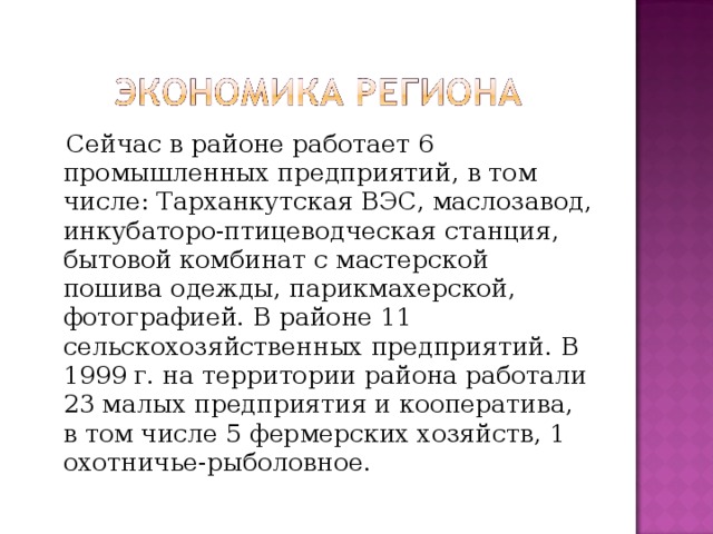 Сейчас в районе работает 6 промышленных предприятий, в том числе: Тарханкутская ВЭС, маслозавод, инкубаторо-птицеводческая станция, бытовой комбинат с мастерской пошива одежды, парикмахерской, фотографией. В районе 11 сельскохозяйственных предприятий. В 1999 г. на территории района работали 23 малых предприятия и кооператива, в том числе 5 фермерских хозяйств, 1 охотничье-рыболовное. 