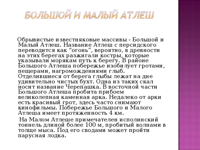  Обрывистые известняковые массивы - Большой и Малый Атлеш. Название Атлеш с персидского переводится как “огонь”, вероятно, в древности на этих берегах разжигали костры, которые указывали морякам путь к берегу. В районе Большого Атлеша побережье изобилует гротами, пещерами, нагромождениями глыб. Отделившиеся от берега глыбы лежат на дне удивительно чистых бухт. Одна из таких скал носит название Черепашка. В восточной части Большого Атлеша пробита прибоем великолепная каменная арка. Недалеко от арки есть красивый грот, здесь часто снимают кинофильмы. Побережье Большого и Малого Атлеша имеет протяженность 4 км.  На Малом Атлеше примечателен исполинский тоннель длиной более 100 м, пробитый волнами в толще мыса. Под его сводами может пройти парусная лодка. 