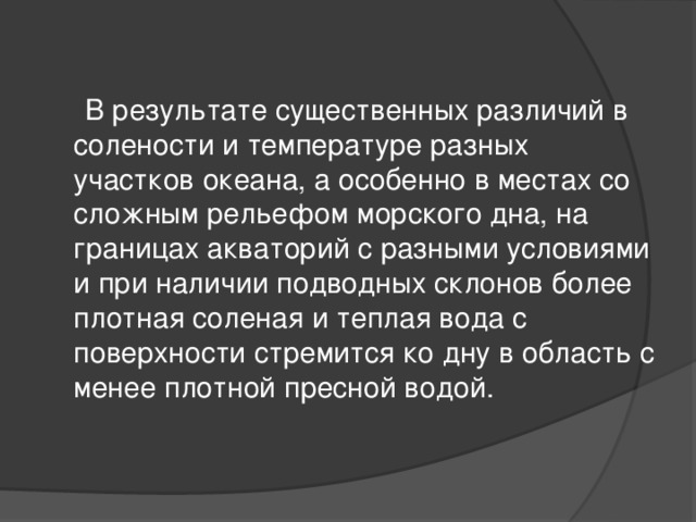  В результате существенных различий в солености и температуре разных участков океана, а особенно в местах со сложным рельефом морского дна, на границах акваторий с разными условиями и при наличии подводных склонов более плотная соленая и теплая вода с поверхности стремится ко дну в область с менее плотной пресной водой. 