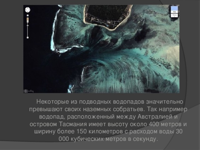  Некоторые из подводных водопадов значительно превышают своих наземных собратьев. Так например водопад, расположенный между Австралией и островом Тасмания имеет высоту около 400 метров и ширину более 150 километров с расходом воды 30 000 кубических метров в секунду. 