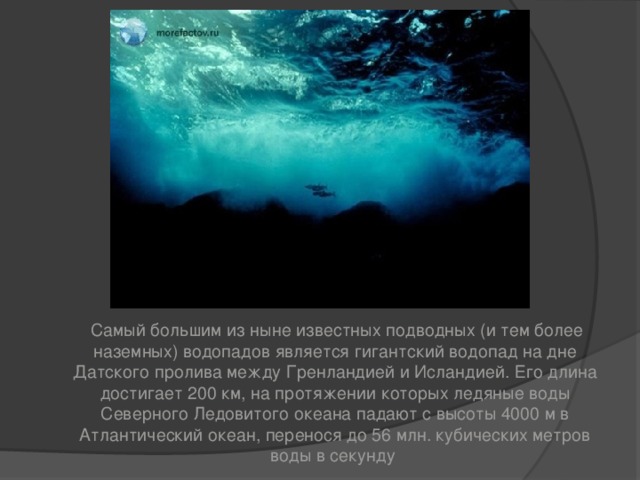   Самый большим из ныне известных подводных (и тем более наземных) водопадов является гигантский водопад на дне Датского пролива между Гренландией и Исландией. Его длина достигает 200 км, на протяжении которых ледяные воды Северного Ледовитого океана падают с высоты 4000 м в Атлантический океан, перенося до 56 млн. кубических метров воды в секунду  